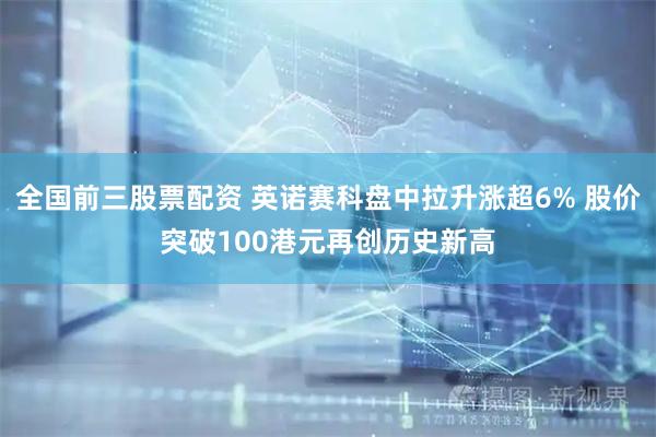 全国前三股票配资 英诺赛科盘中拉升涨超6% 股价突破100港元再创历史新高