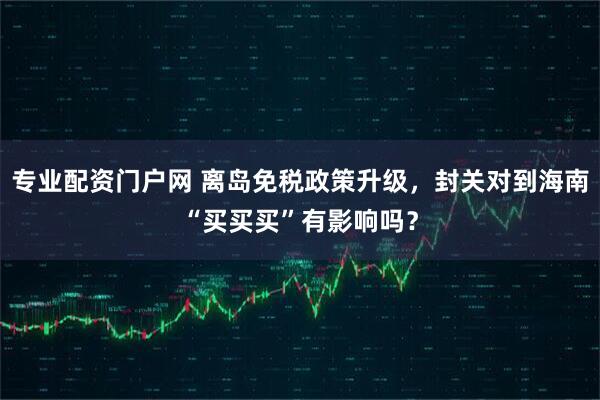 专业配资门户网 离岛免税政策升级，封关对到海南“买买买”有影响吗？