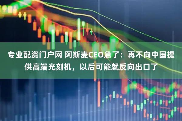专业配资门户网 阿斯麦CEO急了：再不向中国提供高端光刻机，以后可能就反向出口了