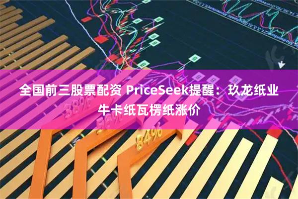 全国前三股票配资 PriceSeek提醒：玖龙纸业牛卡纸瓦楞纸涨价