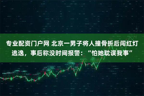 专业配资门户网 北京一男子将人撞骨折后闯红灯逃逸，事后称没时间报警：“怕她耽误我事”