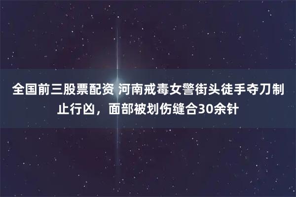 全国前三股票配资 河南戒毒女警街头徒手夺刀制止行凶，面部被划伤缝合30余针