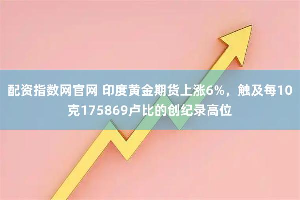 配资指数网官网 印度黄金期货上涨6%，触及每10克175869卢比的创纪录高位