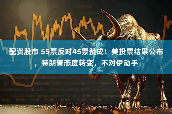 配资股市 55票反对45票赞成！美投票结果公布，特朗普态度转变，不对伊动手