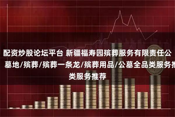 配资炒股论坛平台 新疆福寿园殡葬服务有限责任公司：墓地/殡葬/殡葬一条龙/殡葬用品/公墓全品类服务推荐