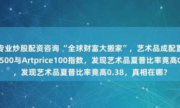 专业炒股配资咨询 “全球财富大搬家”，艺术品成配置标的，我对比SP500与Artprice100指数，发现艺术品夏普比率竟高0.38，真相在哪？