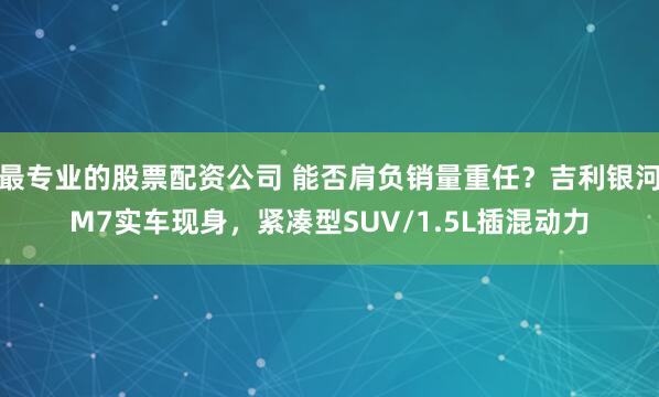 最专业的股票配资公司 能否肩负销量重任？吉利银河M7实车现身，紧凑型SUV/1.5L插混动力