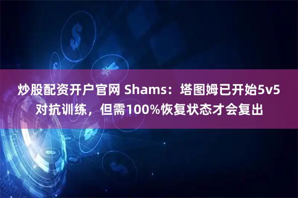 炒股配资开户官网 Shams：塔图姆已开始5v5对抗训练，但需100%恢复状态才会复出