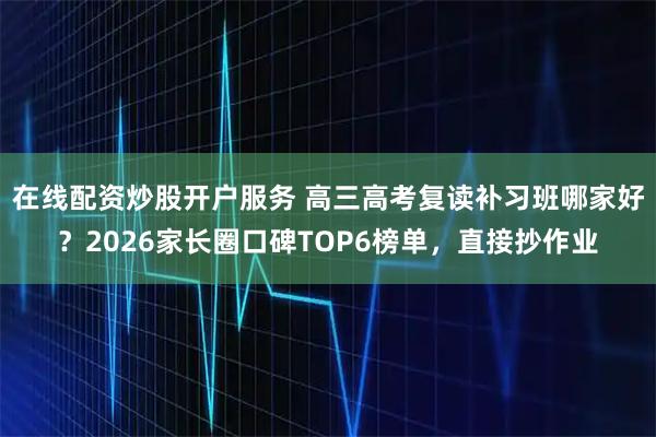 在线配资炒股开户服务 高三高考复读补习班哪家好？2026家长圈口碑TOP6榜单，直接抄作业