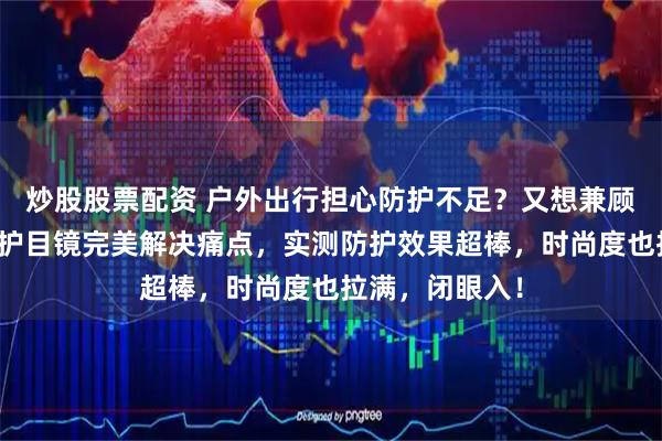 炒股股票配资 户外出行担心防护不足？又想兼顾时尚感？这款护目镜完美解决痛点，实测防护效果超棒，时尚度也拉满，闭眼入！