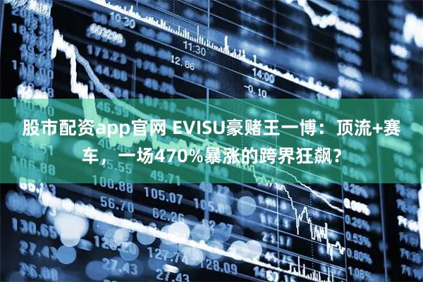 股市配资app官网 EVISU豪赌王一博：顶流+赛车，一场470%暴涨的跨界狂飙？