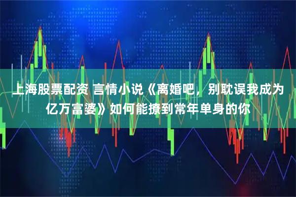 上海股票配资 言情小说《离婚吧，别耽误我成为亿万富婆》如何能撩到常年单身的你