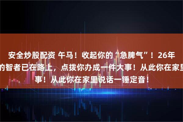 安全炒股配资 午马！收起你的“急脾气”！26年，“大你一轮”的智者已在路上，点拨你办成一件大事！从此你在家里说话一锤定音！