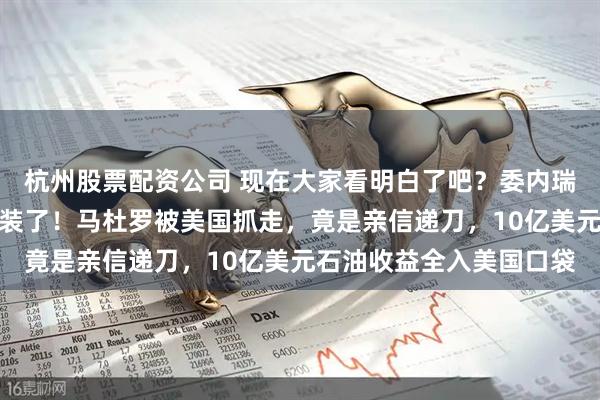 杭州股票配资公司 现在大家看明白了吧？委内瑞拉的叛徒，已经彻底不装了！马杜罗被美国抓走，竟是亲信递刀，10亿美元石油收益全入美国口袋