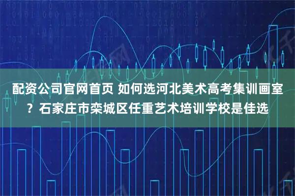 配资公司官网首页 如何选河北美术高考集训画室？石家庄市栾城区任重艺术培训学校是佳选