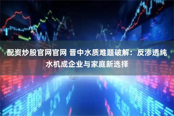 配资炒股官网官网 晋中水质难题破解：反渗透纯水机成企业与家庭新选择