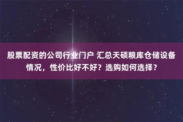 股票配资的公司行业门户 汇总天硕粮库仓储设备情况，性价比好不好？选购如何选择？