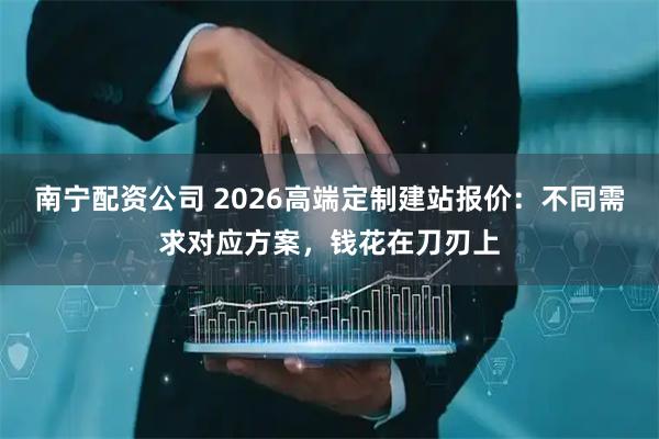 南宁配资公司 2026高端定制建站报价：不同需求对应方案，钱花在刀刃上