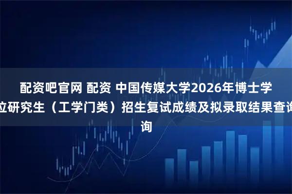 配资吧官网 配资 中国传媒大学2026年博士学位研究生（工学门类）招生复试成绩及拟录取结果查询