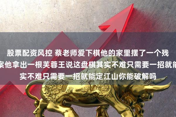 股票配资风控 蔡老师爱下棋他的家里摆了一个残局我左右想不出答案他拿出一根芙蓉王说这盘棋其实不难只需要一招就能定江山你能破解吗