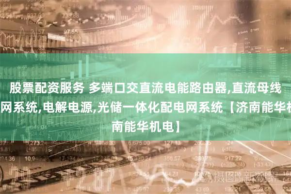 股票配资服务 多端口交直流电能路由器,直流母线微电网系统,电解电源,光储一体化配电网系统【济南能华机电】