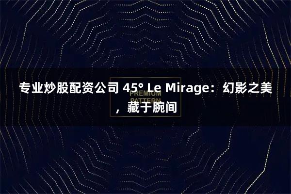 专业炒股配资公司 45° Le Mirage：幻影之美，藏于腕间