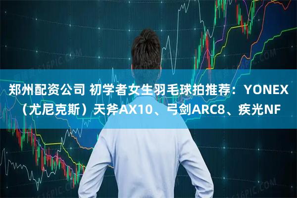 郑州配资公司 初学者女生羽毛球拍推荐：YONEX（尤尼克斯）天斧AX10、弓剑ARC8、疾光NF