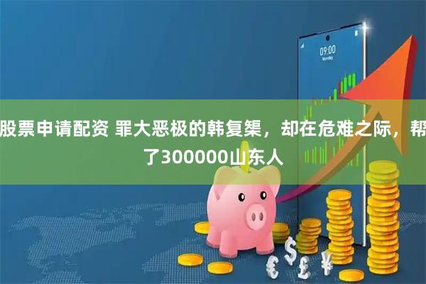 股票申请配资 罪大恶极的韩复榘，却在危难之际，帮了300000山东人
