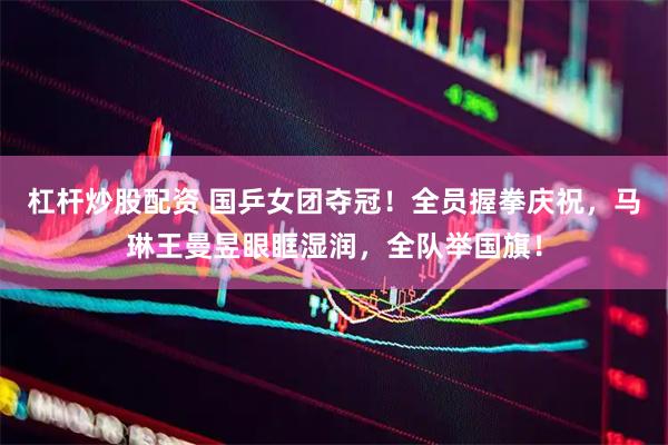 杠杆炒股配资 国乒女团夺冠！全员握拳庆祝，马琳王曼昱眼眶湿润，全队举国旗！